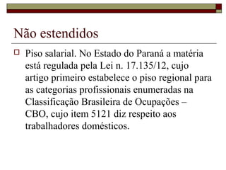 Não estendidos
 Piso salarial. No Estado do Paraná a matéria
está regulada pela Lei n. 17.135/12, cujo
artigo primeiro estabelece o piso regional para
as categorias profissionais enumeradas na
Classificação Brasileira de Ocupações –
CBO, cujo item 5121 diz respeito aos
trabalhadores domésticos.
 
