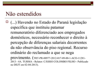Não estendidos
 (...) Havendo no Estado do Paraná legislação
específica que instituiu patamar
remuneratório diferenciado aos empregados
domésticos, necessário reconhecer o direito à
percepção de diferenças salariais decorrentes
da não observância do piso regional. Recurso
ordinário do reclamado a que se nega
provimento. (TRT-PR-00977-2012-017-09-00-1-ACO-11281-
2013 - 4A. TURMA - Relator: CÁSSIO COLOMBO FILHO - Publicado
no DEJT em 02-04-2013).
 