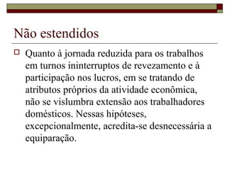 Não estendidos
 Quanto à jornada reduzida para os trabalhos
em turnos ininterruptos de revezamento e à
participação nos lucros, em se tratando de
atributos próprios da atividade econômica,
não se vislumbra extensão aos trabalhadores
domésticos. Nessas hipóteses,
excepcionalmente, acredita-se desnecessária a
equiparação.
 