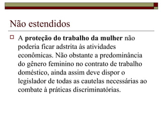 Não estendidos
 A proteção do trabalho da mulher não
poderia ficar adstrita às atividades
econômicas. Não obstante a predominância
do gênero feminino no contrato de trabalho
doméstico, ainda assim deve dispor o
legislador de todas as cautelas necessárias ao
combate à práticas discriminatórias.
 
