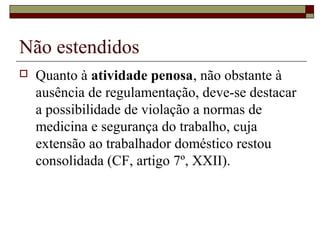 Não estendidos
 Quanto à atividade penosa, não obstante à
ausência de regulamentação, deve-se destacar
a possibilidade de violação a normas de
medicina e segurança do trabalho, cuja
extensão ao trabalhador doméstico restou
consolidada (CF, artigo 7º, XXII).
 