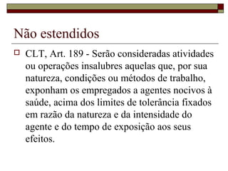 Não estendidos
 CLT, Art. 189 - Serão consideradas atividades
ou operações insalubres aquelas que, por sua
natureza, condições ou métodos de trabalho,
exponham os empregados a agentes nocivos à
saúde, acima dos limites de tolerância fixados
em razão da natureza e da intensidade do
agente e do tempo de exposição aos seus
efeitos.
 