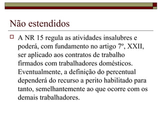 Não estendidos
 A NR 15 regula as atividades insalubres e
poderá, com fundamento no artigo 7º, XXII,
ser aplicado aos contratos de trabalho
firmados com trabalhadores domésticos.
Eventualmente, a definição do percentual
dependerá do recurso a perito habilitado para
tanto, semelhantemente ao que ocorre com os
demais trabalhadores.
 