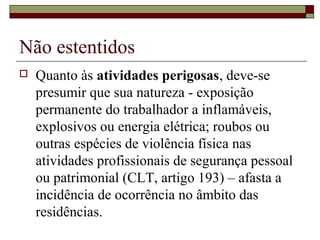 Não estentidos
 Quanto às atividades perigosas, deve-se
presumir que sua natureza - exposição
permanente do trabalhador a inflamáveis,
explosivos ou energia elétrica; roubos ou
outras espécies de violência física nas
atividades profissionais de segurança pessoal
ou patrimonial (CLT, artigo 193) – afasta a
incidência de ocorrência no âmbito das
residências.
 