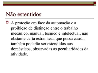 Não estentidos
 A proteção em face da automação e a
proibição de distinção entre o trabalho
mecânico, manual, técnico e intelectual, não
obstante certa estranheza que possa causa,
também poderão ser estendidos aos
domésticos, observadas as peculiaridades da
atividade.
 