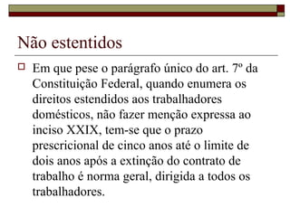 Não estentidos
 Em que pese o parágrafo único do art. 7º da
Constituição Federal, quando enumera os
direitos estendidos aos trabalhadores
domésticos, não fazer menção expressa ao
inciso XXIX, tem-se que o prazo
prescricional de cinco anos até o limite de
dois anos após a extinção do contrato de
trabalho é norma geral, dirigida a todos os
trabalhadores.
 