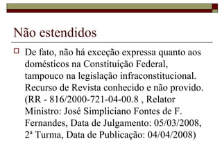 Não estendidos
 De fato, não há exceção expressa quanto aos
domésticos na Constituição Federal,
tampouco na legislação infraconstitucional.
Recurso de Revista conhecido e não provido.
(RR - 816/2000-721-04-00.8 , Relator
Ministro: José Simpliciano Fontes de F.
Fernandes, Data de Julgamento: 05/03/2008,
2ª Turma, Data de Publicação: 04/04/2008)
 