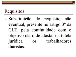 Requisitos
 Substituição do requisito não
eventual, presente no artigo 3º da
CLT, pela continuidade com o
objetivo claro de afastar da tutela
jurídica os trabalhadores
diaristas.
 