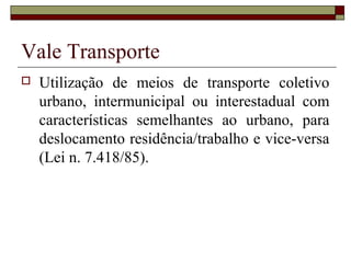 Vale Transporte
 Utilização de meios de transporte coletivo
urbano, intermunicipal ou interestadual com
características semelhantes ao urbano, para
deslocamento residência/trabalho e vice-versa
(Lei n. 7.418/85).
 