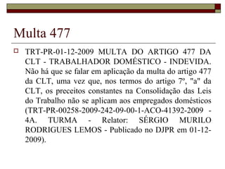 Multa 477
 TRT-PR-01-12-2009 MULTA DO ARTIGO 477 DA
CLT - TRABALHADOR DOMÉSTICO - INDEVIDA.
Não há que se falar em aplicação da multa do artigo 477
da CLT, uma vez que, nos termos do artigo 7º, "a" da
CLT, os preceitos constantes na Consolidação das Leis
do Trabalho não se aplicam aos empregados domésticos
(TRT-PR-00258-2009-242-09-00-1-ACO-41392-2009 -
4A. TURMA - Relator: SÉRGIO MURILO
RODRIGUES LEMOS - Publicado no DJPR em 01-12-
2009).
 