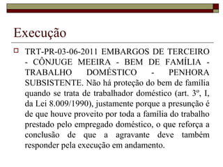 Execução
 TRT-PR-03-06-2011 EMBARGOS DE TERCEIRO
- CÔNJUGE MEEIRA - BEM DE FAMÍLIA -
TRABALHO DOMÉSTICO - PENHORA
SUBSISTENTE. Não há proteção do bem de família
quando se trata de trabalhador doméstico (art. 3º, I,
da Lei 8.009/1990), justamente porque a presunção é
de que houve proveito por toda a família do trabalho
prestado pelo empregado doméstico, o que reforça a
conclusão de que a agravante deve também
responder pela execução em andamento.
 