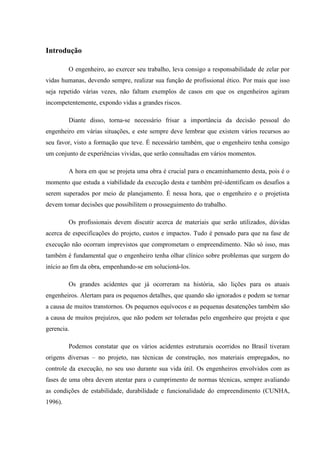 Introdução
O engenheiro, ao exercer seu trabalho, leva consigo a responsabilidade de zelar por
vidas humanas, devendo sempre, realizar sua função de profissional ético. Por mais que isso
seja repetido várias vezes, não faltam exemplos de casos em que os engenheiros agiram
incompetentemente, expondo vidas a grandes riscos.
Diante disso, torna-se necessário frisar a importância da decisão pessoal do
engenheiro em várias situações, e este sempre deve lembrar que existem vários recursos ao
seu favor, visto a formação que teve. É necessário também, que o engenheiro tenha consigo
um conjunto de experiências vividas, que serão consultadas em vários momentos.
A hora em que se projeta uma obra é crucial para o encaminhamento desta, pois é o
momento que estuda a viabilidade da execução desta e também pré-identificam os desafios a
serem superados por meio de planejamento. É nessa hora, que o engenheiro e o projetista
devem tomar decisões que possibilitem o prosseguimento do trabalho.
Os profissionais devem discutir acerca de materiais que serão utilizados, dúvidas
acerca de especificações do projeto, custos e impactos. Tudo é pensado para que na fase de
execução não ocorram imprevistos que comprometam o empreendimento. Não só isso, mas
também é fundamental que o engenheiro tenha olhar clínico sobre problemas que surgem do
início ao fim da obra, empenhando-se em solucioná-los.
Os grandes acidentes que já ocorreram na história, são lições para os atuais
engenheiros. Alertam para os pequenos detalhes, que quando são ignorados e podem se tornar
a causa de muitos transtornos. Os pequenos equívocos e as pequenas desatenções também são
a causa de muitos prejuízos, que não podem ser toleradas pelo engenheiro que projeta e que
gerencia.
Podemos constatar que os vários acidentes estruturais ocorridos no Brasil tiveram
origens diversas – no projeto, nas técnicas de construção, nos materiais empregados, no
controle da execução, no seu uso durante sua vida útil. Os engenheiros envolvidos com as
fases de uma obra devem atentar para o cumprimento de normas técnicas, sempre avaliando
as condições de estabilidade, durabilidade e funcionalidade do empreendimento (CUNHA,
1996).
 