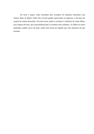 No texto a seguir, serão mostrados dois exemplos de acidentes estruturais com
vítimas fatais no Brasil. Todos eles tiveram grande repercussão na imprensa, e até hoje são
assunto de muitas discussões. Nos dois casos, pode-se constatar a existência de várias falhas,
com origens diversas, que concomitaram para a ocorrência dos acidentes. As falhas ao serem
analisadas, podem servir de lição, sendo uma forma de impedir que mais desastres do tipo
ocorram.
 