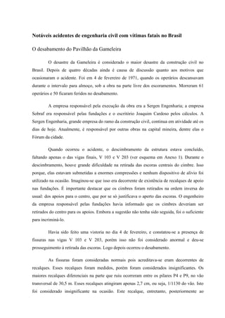 Notáveis acidentes de engenharia civil com vítimas fatais no Brasil
O desabamento do Pavilhão da Gameleira
O desastre da Gameleira é considerado o maior desastre da construção civil no
Brasil. Depois de quatro décadas ainda é causa de discussão quanto aos motivos que
ocasionaram o acidente. Foi em 4 de fevereiro de 1971, quando os operários descansavam
durante o intervalo para almoço, sob a obra na parte livre dos escoramentos. Morreram 61
operários e 50 ficaram feridos no desabamento.
A empresa responsável pela execução da obra era a Sergen Engenharia; a empresa
Sobraf era responsável pelas fundações e o escritório Joaquim Cardoso pelos cálculos. A
Sergen Engenharia, grande empresa do ramo da construção civil, continua em atividade até os
dias de hoje. Atualmente, é responsável por outras obras na capital mineira, dentre elas o
Fórum da cidade.
Quando ocorreu o acidente, o descimbramento da estrutura estava concluído,
faltando apenas o das vigas finais, V 103 e V 203 (ver esquema em Anexo 1). Durante o
descimbramento, houve grande dificuldade na retirada das escoras centrais do cimbre. Isso
porque, elas estavam submetidas a enormes compressões e nenhum dispositivo de alívio foi
utilizado na ocasião. Imaginou-se que isso era decorrente de existência de recalques de apoio
nas fundações. É importante destacar que os cimbres foram retirados na ordem inversa do
usual: dos apoios para o centro, que por se só justificava o aperto das escoras. O engenheiro
da empresa responsável pelas fundações havia informado que os cimbres deveriam ser
retirados do centro para os apoios. Embora a sugestão não tenha sido seguida, foi o suficiente
para incriminá-lo.
Havia sido feito uma vistoria no dia 4 de fevereiro, e constatou-se a presença de
fissuras nas vigas V 103 e V 203, porém isso não foi considerado anormal e deu-se
prosseguimento à retirada das escoras. Logo depois ocorreu o desabamento.
As fissuras foram consideradas normais pois acreditava-se eram decorrentes de
recalques. Esses recalques foram medidos, porém foram considerados insignificantes. Os
maiores recalques diferenciais na parte que ruiu ocorreram entre os pilares P4 e P9, no vão
transversal de 30,5 m. Esses recalques atingiram apenas 2,7 cm, ou seja, 1/1130 do vão. Isto
foi considerado insignificante na ocasião. Este recalque, entretanto, posteriormente ao
 