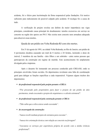 acidente, foi o fulcro para incriminação da firma responsável pelas fundações. Foi motivo
suficiente para indiciamento do possível culpado pelo acidente. O recalque foi a causa de
tudo.
A verificação do projeto revelou um defeito da maior importância nas vigas
principais, considerado causa principal do desabamento: tensões excessivas em serviço no
concreto na região dos apoios em P4-5. Não existia nem concreto nem armadura adequada
para absorver essas tensões.
Queda de um prédio em Volta Redonda-RJ com oito mortes.
Em 31 de agosto de 1991, na cidade Volta Redonda, no Rio de Janeiro, um prédio de
4 pavimentos desabou causando um total de 8 mortos e 24 feridos, incluindo o dono do
imóvel, 3 membros de sua família - dois filhos e um sobrinho - entre outras pessoas que
participavam da construção em regime de mutirão. Este acontecimento foi amplamente
divulgado pela a imprensa.
Após o desastre foi instaurado um processo conduzido pelo CREA-RJ, onde os
principais envolvidos foram ouvidos. Os depoimentos revelaram uma falta de coordenação
geral para delegar as funções específicas a cada responsável. Vejamos alguns trechos dos
depoimentos:
 do profissional responsável pelo projeto perante o CREA:
-"Fui procurado pelo proprietário para fazer o projeto de um prédio de dois
pavimentos, tendo executado o projeto de arquitetura e o cálculo estrutural".
 do profissional responsável pela construção perante o CREA:
-"Não sabia que a obra estava sendo executada”.
 do encarregado da construção:
-"nunca recebi nenhum projeto de estrutura para executar”.
-"nunca tive orientação técnica com relação ao concreto ou ferragem".
-"executava os serviços por experiência própria de acordo com a minha vivência
profissional".
 