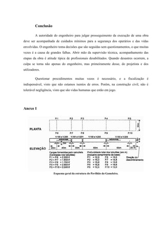 Conclusão
A autoridade do engenheiro para julgar prosseguimento da execução de uma obra
deve ser acompanhada de cuidados mínimos para a segurança dos operários e das vidas
envolvidas. O engenheiro toma decisões que são seguidas sem questionamentos, o que muitas
vezes é a causa de grandes falhas. Abrir mão da supervisão técnica, acompanhamento das
etapas da obra é atitude típica de profissionais desabilitados. Quando desastres ocorrem, a
culpa se torna não apenas do engenheiro, mas primeiramente desse, do projetista e dos
utilizadores.
Questionar procedimentos muitas vezes é necessário, e a fiscalização é
indispensável, visto que não estamos isentos de erros. Porém, na construção civil, não é
tolerável negligência, visto que são vidas humanas que estão em jogo.
Anexo 1
Esquema geral da estrutura do Pavilhão da Gameleira.
 