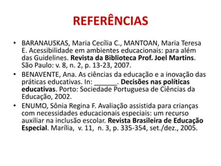 REFERÊNCIASBARANAUSKAS, Maria Cecília C., MANTOAN, Maria Teresa E. Acessibilidade em ambientes educacionais: para além das Guidelines. Revista da Biblioteca Prof. Joel Martins. São Paulo: v. 8, n. 2, p. 13-23, 2007.BENAVENTE, Ana. As ciências da educação e a inovação das práticas educativas. In: ______. Decisões nas políticas educativas. Porto: Sociedade Portuguesa de Ciências da Educação, 2002.ENUMO, Sônia Regina F. Avaliação assistida para crianças com necessidades educacionais especiais: um recurso auxiliar na inclusão escolar.Revista Brasileira de Educação Especial. Marília,  v. 11,  n. 3, p. 335-354, set./dez., 2005.
