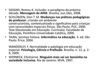 SASSAKI, Romeu K. Inclusão: o paradigma da próxima década. Mensagem da APAE.Brasília, out./dez, 2008.SCHLÜNZEN, Elen T. M. Mudanças nas práticas pedagógicas do professor: criando um ambiente construcionista, contextualizado e significativo para crianças com necessidades especiais físicas. São Paulo, PUC, 2000. Tese (Doutorado em Educação: Currículo). Faculdade de Educação, Pontifícia Universidade Católica, 2000.TAJRA, Sanmya Feitosa. Informática na educação. 3. ed. São Paulo: Érica, 2004. WANDERLEY, F. Normalidade e patologia em educação especial. Psicologia, Ciência e Profissão. Brasília, n. 12, p. 2-9, 2009.WERNECK, Chistianne. Ninguém mais vai ser bonzinho na sociedade inclusiva. Rio de Janeiro: WVA, 1997.