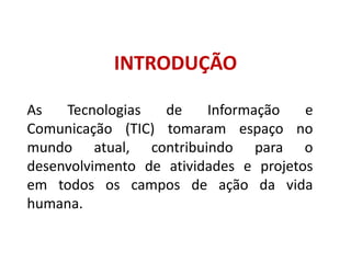 INTRODUÇÃOAs Tecnologias de Informação e Comunicação (TIC) tomaram espaço no mundo atual, contribuindo para o desenvolvimento de atividades e projetos em todos os campos de ação da vida humana. 