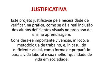 JUSTIFICATIVAEste projeto justifica-se pela necessidade de verificar, na prática, como se dá a real inclusão dos alunos deficientes visuais no processo de ensino aprendizagem.Considera-se importante vivenciar, in loco, a metodologia de trabalho, e, in casu, do deficiente visual, como forma de prepará-lo para a vida laboral e sua melhor qualidade de vida em sociedade.