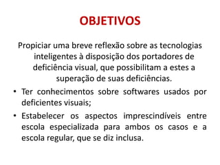 OBJETIVOSPropiciar uma breve reflexão sobre as tecnologias inteligentes à disposição dos portadores de deficiência visual, que possibilitam a estes a superação de suas deficiências.Ter conhecimentos sobre softwares usados por deficientes visuais;Estabelecer os aspectos imprescindíveis entre escola especializada para ambos os casos e a escola regular, que se diz inclusa.