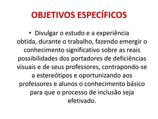 OBJETIVOS ESPECÍFICOSDivulgar o estudo e a experiência obtida, durante o trabalho, fazendo emergir o conhecimento significativo sobre as reais possibilidades dos portadores de deficiências visuais e de seus professores, contrapondo-se a estereótipos e oportunizando aos professores e alunos o conhecimento básico para que o processo de inclusão seja efetivado.