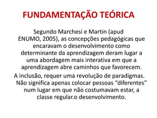 FUNDAMENTAÇÃO TEÓRICASegundo Marchesi e Martin (apud ENUMO, 2005), as concepções pedagógicas que encaravam o desenvolvimento como determinante da aprendizagem deram lugar a uma abordagem mais interativa em que a aprendizagem abre caminhos que favorecem.A inclusão, requer uma revolução de paradigmas. Não significa apenas colocar pessoas “diferentes” num lugar em que não costumavam estar, a classe regular.o desenvolvimento. 