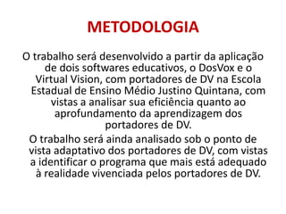 METODOLOGIAOtrabalho será desenvolvido a partir da aplicação de dois softwares educativos, o DosVox e o Virtual Vision, com portadores de DV na Escola Estadual de Ensino Médio Justino Quintana, com vistas a analisar sua eficiência quanto ao aprofundamento da aprendizagem dos portadores de DV.O trabalho será ainda analisado sob o ponto de vista adaptativo dos portadores de DV, com vistas a identificar o programa que mais está adequado à realidade vivenciada pelos portadores de DV.