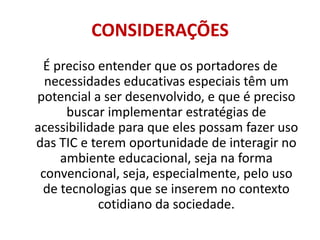 CONSIDERAÇÕESÉ preciso entender que os portadores de necessidades educativas especiais têm um potencial a ser desenvolvido, e que é preciso buscar implementar estratégias de acessibilidade para que eles possam fazer uso das TIC e terem oportunidade de interagir no ambiente educacional, seja na forma convencional, seja, especialmente, pelo uso de tecnologias que se inserem no contexto cotidiano da sociedade. 