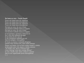 Da lama ao caos – Nação Zumbi 
Posso sair daqui para me organizar 
Posso sair daqui para desorganizar 
Posso sair daqui para me organizar 
Posso sair daqui para desorganizar 
Da lama ao caos, do caos à lama 
Um homem roubado nunca se engana 
Da lama ao caos, do caos à lama 
Um homem roubado nunca se engana 
O sol queimou, queimou a lama do rio 
Eu ví um chié andando devagar 
E um aratu pra lá e pra cá 
E um caranguejo andando pro sul 
Saiu do mangue, virou gabiru 
Ô Josué, eu nunca vi tamanha desgraça 
Quanto mais miséria tem, mais urubu ameaça 
Peguei um balaio, fui na feira roubar tomate e cebola 
Ia passando uma véia, pegou a minha cenoura 
"Aí minha véia, deixa a cenoura aqui 
Com a barriga vazia não consigo dormir" 
E com o bucho mais cheio comecei a pensar 
Que eu me organizando posso desorganizar 
(...) 
 
