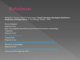 BONNICI, Thomas, ZOLIN Lúcia Osana. Teoria Literária: abordagens históricas e 
tendências contemporâneas. 3. ed. Maringá: Eduem , 2009. 
Poesia Marginal 
Disponível em: 
http://enciclopedia.itaucultural.org.br/termo339/manifesto-antropofago 
Tropicalia 
Disponível em: 
http://tropicalia.com.br/ 
Tropicalismo 
Disponível em : 
http://www.mundoeducacao.com/historiadobrasil/tropicalismo.htm 
Manifesto Antropófago 
Disponível em: 
http://enciclopedia.itaucultural.org.br/termo339/manifesto-antropofago 
Acessos em Novembro de 2014. 
