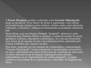 A Poesia Marginal, também conhecida como Geração Mimeógrafo, 
surge na década de 70 no Brasil, de forma a representar o movimento 
sociocultural que atingiu as artes (música, cinema, teatro, artes plásticas) 
sobretudo, a literatura, e influenciou diretamente na produção cultural do 
país. 
Desta forma, esse movimento chamado "marginal", absorveu o grito 
silenciado pela Ditadura Militar e, portanto, a união de artistas em geral, 
agitadores culturais, educadores e professores, fez com que buscassem 
uma forma de divulgação da arte e da cultura brasileira, reprimida pelo 
sistema totalitário que vigorava no país. 
Para tanto, inspirado nos movimentos de contracultura, a denominação 
“Geração Mimeógrafo” remete justamente à sua principal característica, 
ou seja, a substituição dos meios tradicionais de circulação de obras para 
os meios alternativos de divulgação empregados pelos artistas 
independentes ou os “representantes da cultura marginal”, os quais 
sentiram a necessidade de se expressarem e, sobretudo, divulgarem suas 
ideias. 
 