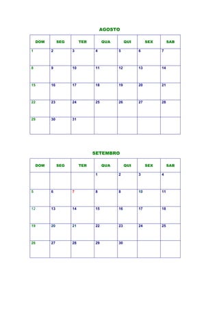 AGOSTO
SETEMBRO
DOM SEG TER QUA QUI SEX SAB
1 2 3 4 5 6 7
8 9 10 11 12 13 14
15 16 17 18 19 20 21
22 23 24 25 26 27 28
29 30 31
DOM SEG TER QUA QUI SEX SAB
1 2 3 4
5 6 7 8 8 10 11
12 13 14 15 16 17 18
19 20 21 22 23 24 25
26 27 28 29 30
 