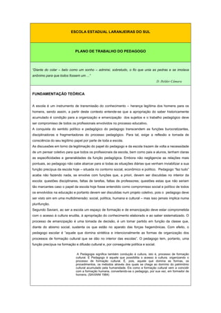 ESCOLA ESTADUAL LARANJEIRAS DO SUL
PLANO DE TRABALHO DO PEDAGOGO
“Diante do colar – belo como um sonho – admirei, sobretudo, o fio que unia as pedras e se imolava
anônimo para que todos fossem um ...”
D. Helder Câmara
FUNDAMENTAÇÃO TEÓRICA
A escola é um instrumento de transmissão do conhecimento – herança legítima dos homens para os
homens, sendo assim, a partir deste contexto entende-se que a apropriação do saber historicamente
acumulado é condição para a organização e emancipação dos sujeitos e o trabalho pedagógico deve
ser compromisso de todos os profissionais envolvidos no processo educativo.
A conquista do sentido político e pedagógico do pedagogo transcendem as funções burocratizantes,
disciplinadoras e fragmentadoras do processo pedagógico. Para tal, exige a reflexão e tomada de
consciência do seu legítimo papel por parte de toda a escola.
As discussões em torno da legitimação do papel do pedagogo e da escola trazem de volta a necessidade
de um pensar coletivo para que todos os profissionais da escola, bem como pais e alunos, tenham claras
as especificidades e generalidades da função pedagógica. Embora não negligencie as relações mais
pontuais, ao pedagogo não cabe abarcar para si todas as situações diárias que venham inviabilizar a sua
função precípua da escola hoje – situada no contorno social, econômico e político. Pedagogo “faz tudo”
acaba não fazendo nada, se envolve com funções que, a priori, devem ser discutidas no interior da
escola: questões disciplinares, faltas de tarefas, faltas de professores; questões estas que não seriam
tão marcantes caso o papel da escola hoje fosse entendido como compromisso social e político de todos
os envolvidos na educação e portanto devem ser discutidas num projeto coletivo, pois o pedagogo deve
ser visto sim em uma multidimensão: social, política, humana e cultural – mas isso jamais implica numa
plurifunção.
Segundo Saviani, ao ser a escola um espaço de formação e de emancipação deve estar comprometida
com o acesso à cultura erudita, à apropriação do conhecimento elaborado e ao saber sistematizado. O
processo de emancipação é uma tomada de decisão, é um tomar partido em função da classe que,
diante do abismo social, sustenta os que estão no aparato das forças hegemônicas. Com efeito, o
pedagogo escolar é “aquele que domina sintética e intencionalmente as formas de organização dos
processos de formação cultural que se dão no interior das escolas”. O pedagogo tem, portanto, uma
função precípua na formação e difusão cultural e, por conseguinte política e social.
A Pedagogia significa também condução à cultura, isto é, processo de formação
cultural. E Pedagogo é aquele que possibilita o acesso à cultura, organizando o
processo de formação cultural. É, pois, aquele que domina as formas, os
procedimentos, os métodos através dos quais se chega ao domínio do patrimônio
cultural acumulado pela humanidade. Eis como a formação cultural vem a coincidir
com a formação humana, convertendo-se o pedagogo, por sua vez, em formador de
homens. (SAVIANI 1984)
 