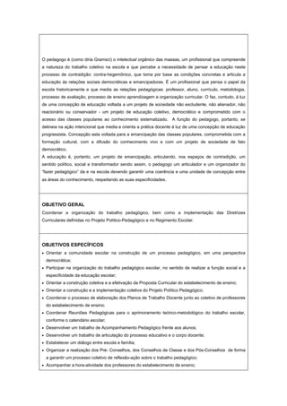 O pedagogo é (como diria Gramsci) o intelectual orgânico das massas, um profissional que compreende
a natureza do trabalho coletivo na escola e que percebe a necessidade de pensar a educação neste
processo de contradição: contra-hegemônico, que toma por base as condições concretas e articula a
educação às relações sociais democráticas e emancipadoras. É um profissional que pensa o papel da
escola historicamente e que media as relações pedagógicas: professor, aluno, currículo, metodologia,
processo de avaliação, processo de ensino aprendizagem e organização curricular. O faz, contudo, à luz
de uma concepção de educação voltada a um projeto de sociedade não excludente, não alienador, não
reacionário ou conservador - um projeto de educação coletivo, democrático e comprometido com o
acesso das classes populares ao conhecimento sistematizado. A função do pedagogo, portanto, se
delineia na ação intencional que media e orienta a prática docente á luz de uma concepção de educação
progressista. Concepção esta voltada para a emancipação das classes populares, comprometida com a
formação cultural, com a difusão do conhecimento vivo e com um projeto de sociedade de fato
democrático.
A educação é, portanto, um projeto de emancipação, articulando, nos espaços de contradição, um
sentido político, social e transformador sendo assim, o pedagogo um articulador e um organizador do
“fazer pedagógico” da e na escola devendo garantir uma coerência e uma unidade de concepção entre
as áreas do conhecimento, respeitando as suas especificidades.
OBJETIVO GERAL
Coordenar a organização do trabalho pedagógico, bem como a implementação das Diretrizes
Curriculares definidas no Projeto Político-Pedagógico e no Regimento Escolar.
OBJETIVOS ESPECÍFICOS
• Orientar a comunidade escolar na construção de um processo pedagógico, em uma perspectiva
democrática;
• Participar na organização do trabalho pedagógico escolar, no sentido de realizar a função social e a
especificidade da educação escolar;
• Orientar a construção coletiva e a efetivação da Proposta Curricular do estabelecimento de ensino;
• Orientar a construção e a implementação coletiva do Projeto Político Pedagógico;
• Coordenar o processo de elaboração dos Planos de Trabalho Docente junto ao coletivo de professores
do estabelecimento de ensino;
• Coordenar Reuniões Pedagógicas para o aprimoramento teórico-metodológico do trabalho escolar,
conforme o calendário escolar;
• Desenvolver um trabalho de Acompanhamento Pedagógico frente aos alunos;
• Desenvolver um trabalho de articulação do processo educativo e o corpo docente;
• Estabelecer um diálogo entre escola e família;
• Organizar a realização dos Pré- Conselhos, dos Conselhos de Classe e dos Pós-Conselhos de forma
a garantir um processo coletivo de reflexão-ação sobre o trabalho pedagógico;
• Acompanhar a hora-atividade dos professores do estabelecimento de ensino;
 