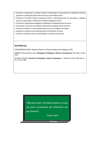 • Subsidiar e acompanhar o processo coletivo de elaboração e aprimoramento do Regimento Escolar,
garantindo a participação democrática de toda a comunidade escolar;
• Participar do Conselho Escolar subsidiando teórica e metodologicamente as discussões e reflexões
acerca da organização e efetivação do trabalho pedagógico escolar;
• Participar da organização pedagógica da Biblioteca do estabelecimento de ensino;
• Acompanhar o processo de avaliação institucional do estabelecimento de ensino;
• Orientar, acompanhar e vistar periodicamente os Livros de Registro de Classe;
• Organizar os registros de acompanhamento da Vida Escolar do aluno;
• Coordenar as Salas de Apoio a Aprendizagem e as Salas de Recursos;
REFERÊNCIAS
PARANÁ/SEED/CADEP. Material utilizado no Simpósio Estadual de Pedagogos, 2004.
PIMENTA, Selma Garrido (org.). Pedagogia e Pedagogos: dilemas e perspectivas. São Paulo, Cortez,
2002.
SAVIANI, Dermeval. Sentido da Pedagogia e papel do pedagogo. In: Revista da Ande, São Paulo, n.
9, p. 27-28, 1985.
“Não pode haver felicidade quando as coisas
nas quais acreditamos são diferentes das
que fazemos".
Freya Stark
 