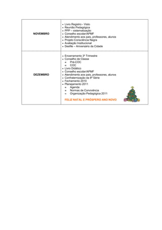 NOVEMBRO
• Livro Registro - Visto
• Reunião Pedagógica
• PPP – sistematização
• Conselho escolar/APMF
• Atendimento aos pais, professores, alunos
• Projeto Consciência Negra
• Avaliação Institucional
• Desfile – Aniversário da Cidade
DEZEMBRO
• Encerramento 3º Trimestre
• Conselho de Classe



 Pré-COC



 COC
• Livro Didático
• Conselho escolar/APMF
• Atendimento aos pais, professores, alunos
• Confraternização da 8º Série
• Fechamento 2010
• Planejamento 2011



 Agenda



 Normas de Convivência



 Organização Pedagógica 2011
FELIZ NATAL E PRÓSPERO ANO NOVO
 