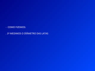 - COMO FIZEMOS:
. 1º MEDIMOS O DÌÂMETRO DAS LATAS