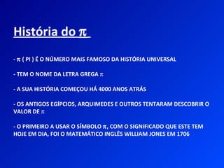 História do π
- π ( PI ) É O NÚMERO MAIS FAMOSO DA HISTÓRIA UNIVERSAL

- TEM O NOME DA LETRA GREGA π

- A SUA HISTÓRIA COMEÇOU HÁ 4000 ANOS ATRÁS

- OS ANTIGOS EGÍPCIOS, ARQUIMEDES E OUTROS TENTARAM DESCOBRIR O
VALOR DE π

- O PRIMEIRO A USAR O SÍMBOLO π, COM O SIGNIFICADO QUE ESTE TEM
HOJE EM DIA, FOI O MATEMÁTICO INGLÊS WILLIAM JONES EM 1706
 
