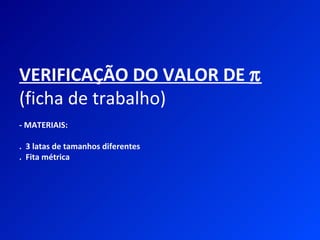 VERIFICAÇÃO DO VALOR DE π
(ficha de trabalho)
- MATERIAIS:

. 3 latas de tamanhos diferentes
. Fita métrica
 