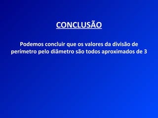 CONCLUSÃO

   Podemos concluir que os valores da divisão de
perímetro pelo diâmetro são todos aproximados de 3
 