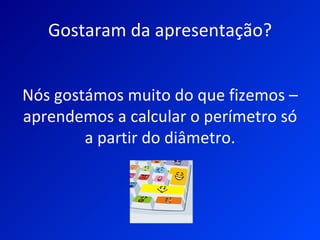Gostaram da apresentação?


Nós gostámos muito do que fizemos –
aprendemos a calcular o perímetro só
        a partir do diâmetro.
 