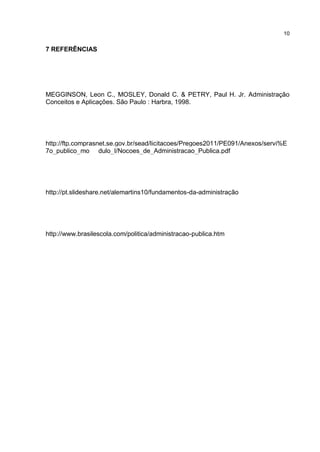 10
7 REFERÊNCIAS
MEGGINSON, Leon C., MOSLEY, Donald C. & PETRY, Paul H. Jr. Administração
Conceitos e Aplicações. São Paulo : Harbra, 1998.
http://ftp.comprasnet.se.gov.br/sead/licitacoes/Pregoes2011/PE091/Anexos/servi%E
7o_publico_mo dulo_I/Nocoes_de_Administracao_Publica.pdf
http://pt.slideshare.net/alemartins10/fundamentos-da-administração
http://www.brasilescola.com/politica/administracao-publica.htm
 
