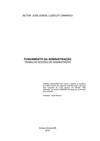 AILTON JOSE LEMOS, LUZICLEY CAMARGO
FUNDAMENTO DA ADMINISTRAÇÃO
TRABALHO NOCÕES DE ADMINISTRÇÃO
Trabalho apresentado tem como o objetivo à disciplina
de avaliar o aluno do segundo bimestre (qual o ano que
esta cursando do curso técnico em trânsito. Pela
instituição de ensino UNIDERP-Anhanguera promovido
pelo pronatec.
Professor: Jorge Monsun
Campo Grande MS
2014
 
