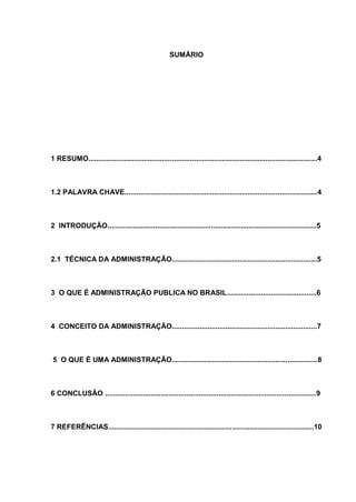 SUMÁRIO
1 RESUMO...................................................................................................................4
1.2 PALAVRA CHAVE.................................................................................................4
2 INTRODUÇÃO.........................................................................................................5
2.1 TÉCNICA DA ADMINISTRAÇÃO.........................................................................5
3 O QUE É ADMINISTRAÇÃO PUBLICA NO BRASIL.............................................6
4 CONCEITO DA ADMINISTRAÇÃO.........................................................................7
5 O QUE É UMA ADMINISTRAÇÃO.........................................................................8
6 CONCLUSÃO ..........................................................................................................9
7 REFERÊNCIAS.......................................................................................................10
 