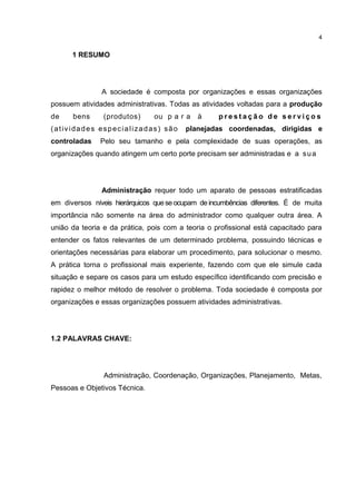 4
1 RESUMO
A sociedade é composta por organizações e essas organizações
possuem atividades administrativas. Todas as atividades voltadas para a produção
de bens (produtos) ou p a r a à p r e s t a ç ã o d e s e r v i ç o s
(atividades especializadas) são planejadas coordenadas, dirigidas e
controladas Pelo seu tamanho e pela complexidade de suas operações, as
organizações quando atingem um certo porte precisam ser administradas e a sua
Administração requer todo um aparato de pessoas estratificadas
em diversos níveis hierárquicos quese ocupam de incumbências diferentes. É de muita
importância não somente na área do administrador como qualquer outra área. A
união da teoria e da prática, pois com a teoria o profissional está capacitado para
entender os fatos relevantes de um determinado problema, possuindo técnicas e
orientações necessárias para elaborar um procedimento, para solucionar o mesmo.
A prática torna o profissional mais experiente, fazendo com que ele simule cada
situação e separe os casos para um estudo específico identificando com precisão e
rapidez o melhor método de resolver o problema. Toda sociedade é composta por
organizações e essas organizações possuem atividades administrativas.
1.2 PALAVRAS CHAVE:
Administração, Coordenação, Organizações, Planejamento, Metas,
Pessoas e Objetivos Técnica.
 