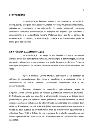5
2 INTRODUÇÃO
a administração Recebeu influência da matemática, no início do
século, adotou tudo para o seu desenvolvimento, Recebeu influência da matemática,
voltados na competência e na valorização do capital intelectual, buscamos
demonstrar conceitos administrativos e exemplos de empresa que valorizam o
conhecimento e a competência humana Podemos dizer que foi o período da
racionalização do trabalho, à administração começa a ser tratada como parte da
teoria geral dos sistemas
2.1 A TÉCNICA DA ADMINISTRAÇÃO
A administração, ao longo de sua história, foi buscar em outras
ciências aquilo que considerava pertinente. Por exemplo, a administração, no início
do século, adotou tudo o que a engenharia podia lhe oferecer de bom. Podemos
dizer que foi o período da racionalização do trabalho, isso foi mais ou menos até
1920.
Após a Primeira Guerra Mundial, começaram a se destacar as
ciências do comportamento, tais como a psicologia e a sociologia, onde a
administração foi buscar, também, contribuições importantes para o seu
desenvolvimento.
Recebeu influência da matemática, principalmente depois da
Segunda Guerra Mundial, quando os métodos quantitativos foram muito difundidos.
E, finalmente, por volta dos anos 50, a administração começa a ser tratada como
parte da teoria geral dos sistemas. Assim, podermos constatar claramente os vários
enfoques dados por estudiosos da administração, considerados em períodos bem
definidos. Percebe-se que, até a década de 80, o enfoque principal era nos recursos
físicos, ou seja, buscava-se produzir mais e mais se investindo em equipamentos e
máquinas. Após 1980, a ênfase foi nos processos de produção, constatou-se que
investir apenas nos recursos físicos não era suficiente se os processos não fossem
coerentes.
 