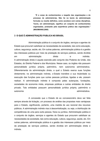 6
“É o corpo de conhecimentos a respeito das organizações e do
processo de administrá-las. Não há na teoria da administração
formulas ou receita definitiva, como acontece com outras disciplinas.
Teoria, em administração, significa um conjunto de conhecimentos
organizados, produzido pela experiência prática das organizações.”
(MAXIMIANO,2000)
3 O QUE É ADMINISTRAÇÃO PUBLICA NO BRASIL
Administração pública é o conjunto de órgãos, serviços e agentes do
Estado que procuram satisfazer as necessidades da sociedade, tais como educação,
cultura, segurança, saúde, etc. Em outras palavras, administração pública é a gestão
dos interesses públicos por meio da prestação de serviços públicos, sendo dividida
em administração direta e indireta.
A administração direta é aquela exercida pelo conjunto dos Poderes da União, dos
Estados, do Distrito Federal e dos Municípios. Nesse caso, os órgãos não possuem
personalidade jurídica própria, patrimônio, nem autonomia administrativa.
Diferentemente da administração direta, a qual o Estado exerce suas funções
diretamente; na administração indireta, o Estado transfere a sua titularidade ou
execução das funções para que outras pessoas jurídicas, ligadas a ele, possam
realizar. A administração indireta é composta pelas autarquias, fundações,
sociedades de economia mista, empresas públicas e outras entidades de direito
privado. Tais entidades possuem personalidade jurídica própria, patrimônio e
autonomia administrativa.
A concessão que o Estado dá ao concessionário deve ser feita
sempre através de licitação, um processo de análise das propostas mais vantajosas
para o Estado, significando, portanto, uma medida de uso racional dos recursos
públicos. A administração indireta visa à descentralização, ou seja, a distribuição de
competências de uma para outra pessoa, física ou jurídica. Administração pública é
o conjunto de órgãos, serviços e agentes do Estado que procuram satisfazer as
necessidades da sociedade, tais como educação, cultura, segurança, saúde, etc. Em
outras palavras, administração pública é a gestão dos interesses públicos por meio
da prestação de serviços públicos, sendo dividida em administração direta e
indireta.
 