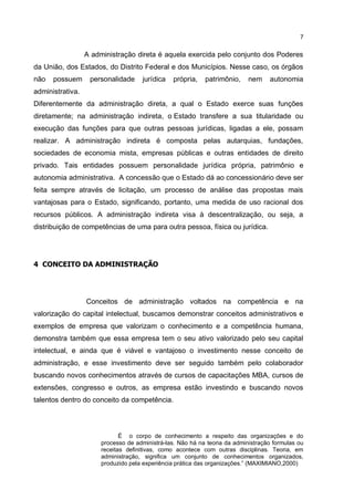 7
A administração direta é aquela exercida pelo conjunto dos Poderes
da União, dos Estados, do Distrito Federal e dos Municípios. Nesse caso, os órgãos
não possuem personalidade jurídica própria, patrimônio, nem autonomia
administrativa.
Diferentemente da administração direta, a qual o Estado exerce suas funções
diretamente; na administração indireta, o Estado transfere a sua titularidade ou
execução das funções para que outras pessoas jurídicas, ligadas a ele, possam
realizar. A administração indireta é composta pelas autarquias, fundações,
sociedades de economia mista, empresas públicas e outras entidades de direito
privado. Tais entidades possuem personalidade jurídica própria, patrimônio e
autonomia administrativa. A concessão que o Estado dá ao concessionário deve ser
feita sempre através de licitação, um processo de análise das propostas mais
vantajosas para o Estado, significando, portanto, uma medida de uso racional dos
recursos públicos. A administração indireta visa à descentralização, ou seja, a
distribuição de competências de uma para outra pessoa, física ou jurídica.
4 CONCEITO DA ADMINISTRAÇÃO
Conceitos de administração voltados na competência e na
valorização do capital intelectual, buscamos demonstrar conceitos administrativos e
exemplos de empresa que valorizam o conhecimento e a competência humana,
demonstra também que essa empresa tem o seu ativo valorizado pelo seu capital
intelectual, e ainda que é viável e vantajoso o investimento nesse conceito de
administração, e esse investimento deve ser seguido também pelo colaborador
buscando novos conhecimentos através de cursos de capacitações MBA, cursos de
extensões, congresso e outros, as empresa estão investindo e buscando novos
talentos dentro do conceito da competência.
É o corpo de conhecimento a respeito das organizações e do
processo de administrá-las. Não há na teoria da administração formulas ou
receitas definitivas, como acontece com outras disciplinas. Teoria, em
administração, significa um conjunto de conhecimentos organizados,
produzido pela experiência prática das organizações.” (MAXIMIANO,2000)
 