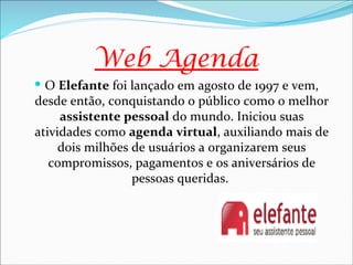 Web Agenda
 O Elefante foi lançado em agosto de 1997 e vem,
desde então, conquistando o público como o melhor
     assistente pessoal do mundo. Iniciou suas
atividades como agenda virtual, auxiliando mais de
     dois milhões de usuários a organizarem seus
   compromissos, pagamentos e os aniversários de
                  pessoas queridas.
 